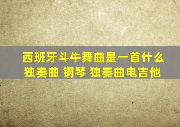 西班牙斗牛舞曲是一首什么独奏曲 钢琴 独奏曲电吉他